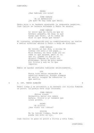 CONTINÚA: 5.
PEDRO
¿Has hablado con ella?
JUAN CARLOS
(A la defensiva)
¿De qué? No hay nada que decir.
Pedro mira a su hermano asumiendo la respuesta negativa.
Juan Carlos se levanta enfadado y Pedro se asusta.
JUAN CARLOS
Lo único que me falta es que mi
hermano pequeño, me diga lo que
tengo que hacer. ¡A mí nadie me
dice lo que tengo que hacer!
Al instante, arrepentido por su comportamiento, se vuelve
a sentar mientras abraza a Pedro a modo de disculpa.
JUAN CARLOS
He tenido un mal día, y encima me
vienes con esto y con papá...
Mira Chaval, en esta vida uno no
sabe lo que quiere, pero si lo
que no. ¿Sabes lo que yo no
quiero? Comerme el tarro con
problemas. Estoy de puta madre
con Silvia y eso es lo que
importa.
Ambos se quedan sentados hablando amistosamente.
OFF
Nunca tuve malos recuerdos de
aquellos momentos, Aunque siempre
me sentía incapaz de comunicar lo
que sentía.
4 4. INT. TARDE ALMACÉN 4
Pedro llega y se encuentra a su hermano con Silvia fumando
un porro. La pareja está algo colocada.
JUAN CARLOS
(Entre risas)
Hermanito, mejor nos vemos
mañana. Silvia y yo tenemos que
irnos pronto.
PEDRO
(A Silvia)
¿Has visto los libros?
SILVIA
No he tenido tiempo. Desde que
pueda les echo un ojo.
Juan Carlos le pasa el porro a Silvia y esta fuma.
(CONTINÚA)
 