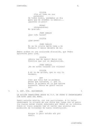 CONTINÚA: 6.
SILVIA
(Con el humo en sus
pulmones)
De todos modos, quedamos un día
para que me enseñes lo básico...
¿Quieres un poco?
PEDRO
(Sorprendido)
No gracias.
JUAN CARLOS
¿Que coño haces?
SILVIA
¿Qué pasa?
JUAN CARLOS
No se te ocurra darle nada a mi
hermano. Y menos delante de mí.
Ambos acaban en una acalorada discusión, que Pedro
aprovecha para irse.
SILVIA
¿Ahora vas de santo? Mejor con
nosotros que con un desconocido.
JUAN CARLOS
¡No me estés tocando los cojones!
SILVIA
A mí no me grites, que no soy tu
hermano.
OFF
Creo que esta fué la primera
pelea que tuvieron, o por lo
menos la primera en la que estuve
presente. Nunca me gustó verlos
así.
5 5. EXT. DÍA. DESCAMPADO 5
LA ACCIÓN TRANSCURRE DESDE EL P.V. DE PEDRO E INTERCALAMOS
CON ESTE LADO DEL MURO.
Pedro escucha música, con sus auriculares. A lo lejos
observamos la silueta de una chica que juega con un perro
los cuales están siendo dibujados por Pedro en su libreta.
Sobre el viejo almacén hay un cartel que anuncia una
promoción de viviendas de nueva construcción.
OFF
Aunque lo peor estaba aún por
venir.
(CONTINÚA)
 