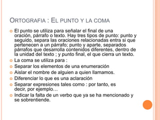 ORTOGRAFIA : EL PUNTO Y LA COMA










El punto se utiliza para señalar el final de una
oración, párrafo o texto. Hay tres tipos de punto: punto y
seguido, separa las oraciones relacionadas entra si que
pertenecen a un párrafo; punto y aparte, separados
párrafos que desarrolla contenidos diferentes, dentro de
la unidad del texto ; y punto final, el que cierra un texto.
La coma se utiliza para :
Separar los elementos de una enumeración
Aislar el nombre de alguien a quien llamamos.
Diferenciar lo que es una aclaración
Separar expresiones tales como : por tanto, es
decir, por ejemplo…
Indicar la falta de un verbo que ya se ha mencionado y
se sobrentiende.

 