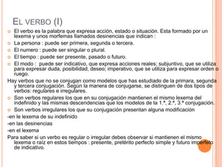 EL VERBO (I)
El verbo es la palabra que expresa acción, estado o situación. Esta formado por un
lexema y unos morfemas llamados desinencias que indican :
 La persona : puede ser primera, segunda o tercera.
 El numero : puede ser singular o plural.
 El tiempo : puede ser presente, pasado o futuro.
 El modo : puede ser indicativo, que expresa acciones reales; subjuntivo, que se utiliza
para expresar duda, posibilidad, deseo; imperativo, que se utiliza para expresar orden o
ruego.
Hay verbos que no se conjugan como modelos que has estudiado de la primara, segunda
y tercera conjugación. Según la manera de conjugarse, se distinguen de dos tipos de
verbos: regulares e irregulares.
 Son verbos regulares los que en su conjugación mantienen el mismo lexema del
indefinido y las mismas descendencias que los modelos de la 1.ª, 2.ª, 3.ª conjugación.
 Son verbos irregulares los que su conjugación presentan alguna modificación
-en le lexema de su indefinido
-en las desinencias
-en el lexema
Para saber si un verbo es regular o irregular debes observar si mantienen el mismo
lexema o raíz en estos tiempos : presente, pretérito perfecto simple y futuro imperfeto
de indicativo.


 