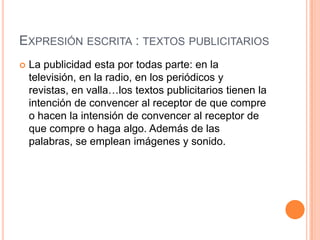 EXPRESIÓN ESCRITA : TEXTOS PUBLICITARIOS


La publicidad esta por todas parte: en la
televisión, en la radio, en los periódicos y
revistas, en valla…los textos publicitarios tienen la
intención de convencer al receptor de que compre
o hacen la intensión de convencer al receptor de
que compre o haga algo. Además de las
palabras, se emplean imágenes y sonido.

 