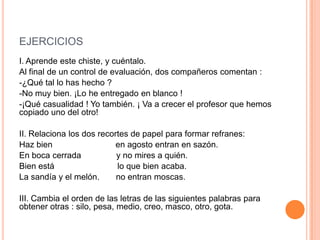 EJERCICIOS
I. Aprende este chiste, y cuéntalo.
Al final de un control de evaluación, dos compañeros comentan :
-¿Qué tal lo has hecho ?
-No muy bien. ¡Lo he entregado en blanco !
-¡Qué casualidad ! Yo también. ¡ Va a crecer el profesor que hemos
copiado uno del otro!

II. Relaciona los dos recortes de papel para formar refranes:
Haz bien
en agosto entran en sazón.
En boca cerrada
y no mires a quién.
Bien está
lo que bien acaba.
La sandía y el melón.
no entran moscas.
III. Cambia el orden de las letras de las siguientes palabras para
obtener otras : silo, pesa, medio, creo, masco, otro, gota.

 
