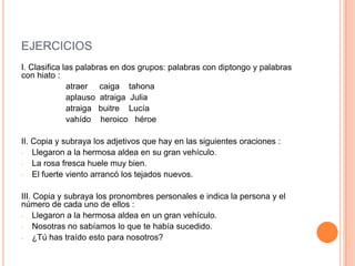 EJERCICIOS
I. Clasifica las palabras en dos grupos: palabras con diptongo y palabras
con hiato :
atraer caiga tahona
aplauso atraiga Julia
atraiga buitre Lucía
vahído heroico héroe
II. Copia y subraya los adjetivos que hay en las siguientes oraciones :
- Llegaron a la hermosa aldea en su gran vehículo.
- La rosa fresca huele muy bien.
- El fuerte viento arrancó los tejados nuevos.
III. Copia y subraya los pronombres personales e indica la persona y el
número de cada uno de ellos :
- Llegaron a la hermosa aldea en un gran vehículo.
- Nosotras no sabíamos lo que te había sucedido.
- ¿Tú has traído esto para nosotros?

 