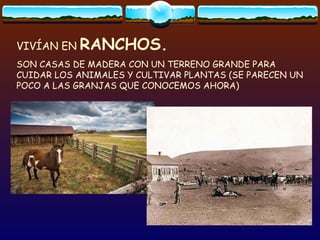 VIVÍAN EN  RANCHOS. SON CASAS DE MADERA CON UN TERRENO GRANDE PARA CUIDAR LOS ANIMALES Y CULTIVAR PLANTAS (SE PARECEN UN POCO A LAS GRANJAS QUE CONOCEMOS AHORA) 