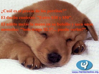 ¿Cuál es el precio de los perritos?"  El dueño contestó: "Entre $30 y $50". El niñito metió la mano en su bolsillo y saco unas monedas: "Solo tengo $2.37... puedo verlos?".  