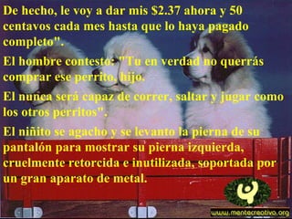 De hecho, le voy a dar mis $2.37 ahora y 50 centavos cada mes hasta que lo haya pagado completo".  El hombre contesto: "Tu en verdad no querrás comprar ese perrito, hijo.  El nunca será capaz de correr, saltar y jugar como los otros perritos".  El niñito se agacho y se levanto la pierna de su pantalón para mostrar su pierna izquierda, cruelmente retorcida e inutilizada, soportada por un gran aparato de metal. 
