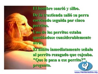 El hombre sonrió y silbo.
De la trastienda salió su perra
corriendo seguida por cinco
perritos.
Uno de los perritos estaba
quedándose considerablemente
atrás.
El niñito inmediatamente señalo
al perrito rezagado que cojeaba.
"Que le pasa a ese perrito?",
pregunto.
 