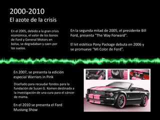 2000-2010
El azote de la crisis
En el 2005, debido a la gran crisis
económica, el valor de los bonos
de Ford y General Motors en
bolsa, se degradaban y caen por
los suelos.
En la segunda mitad de 2005, el presidente Bill
Ford, presenta "The Way Forward".
El kit estético Pony Package debuta en 2006 y
se promueve “Mi Color de Ford”.
En 2007, se presenta la edición
especial Warriors in Pink
Diseñado para recaudar fondos para la
fundación de Susan G. Komen destinada a
la investigación de una cura para el cáncer
de mama.
En el 2010 se presenta el Ford
Mustang Show
 