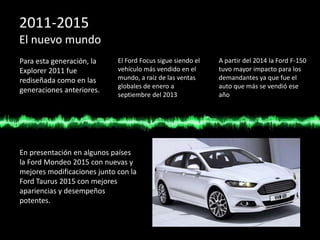 2011-2015
El nuevo mundo
Para esta generación, la
Explorer 2011 fue
rediseñada como en las
generaciones anteriores.
El Ford Focus sigue siendo el
vehículo más vendido en el
mundo, a raíz de las ventas
globales de enero a
septiembre del 2013
A partir del 2014 la Ford F-150
tuvo mayor impacto para los
demandantes ya que fue el
auto que más se vendió ese
año
En presentación en algunos países
la Ford Mondeo 2015 con nuevas y
mejores modificaciones junto con la
Ford Taurus 2015 con mejores
apariencias y desempeños
potentes.
 