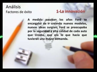Análisis
Factores de éxito
A medida pasaban los años Ford se
encargaba de ir creando nuevos modelos,
nuevas ideas surgían; Ford se preocupaba
por la seguridad y alta calidad de cada auto
que creaba, que era lo que hacía que
tuvieran una mayor demanda.
 