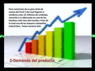 Para comienzos de su gran éxito de
ventas del Ford T, del cual llegaron a
venderse unos 15 millones de unidades,
convirtió a su fabricante en uno de los
hombres más ricos del mundo, e hizo de
la Ford una de las mayores compañías
industriales, hasta nuestros días.
 