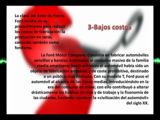 La clave del éxito de Henry
Ford residía en su
procedimiento para reducir
los costes de fabricación: la
producción en serie,
conocida también como
fordismo.
La Ford Motor Company. Consistía en fabricar automóviles
sencillos y baratos destinados al consumo masivo de la familia
media americana; hasta entonces el automóvil había sido un
objeto de fabricación artesanal y de coste prohibitivo, destinado
a un público muy limitado. Con su modelo T, Ford puso el
automóvil al alcance de las clases medias, introduciéndolo en la
era del consumo en masa; con ello contribuyó a alterar
drásticamente los hábitos de vida y de trabajo y la fisonomía de
las ciudades, haciendo aparecer la «civilización del automóvil»
del siglo XX.
 