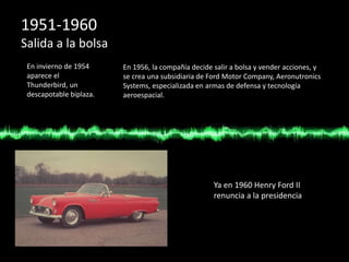 1951-1960
Salida a la bolsa
En invierno de 1954
aparece el
Thunderbird, un
descapotable biplaza.
En 1956, la compañía decide salir a bolsa y vender acciones, y
se crea una subsidiaria de Ford Motor Company, Aeronutronics
Systems, especializada en armas de defensa y tecnología
aeroespacial.
Ya en 1960 Henry Ford II
renuncia a la presidencia
 