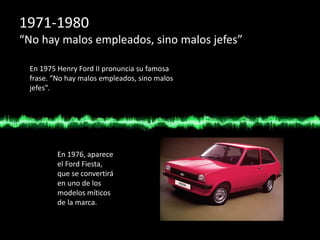 1971-1980
“No hay malos empleados, sino malos jefes”
En 1975 Henry Ford II pronuncia su famosa
frase. “No hay malos empleados, sino malos
jefes”.
En 1976, aparece
el Ford Fiesta,
que se convertirá
en uno de los
modelos míticos
de la marca.
 