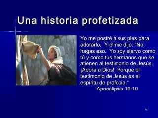 Una historia profetizada
Yo me postré a sus pies para
adorarlo. Y él me dijo: "No
hagas eso. Yo soy siervo como
tú y como tus hermanos que se
atienen al testimonio de Jesús.
¡Adora a Dios! Porque el
testimonio de Jesús es el
espíritu de profecía.“
Apocalipsis 19:10

14

 