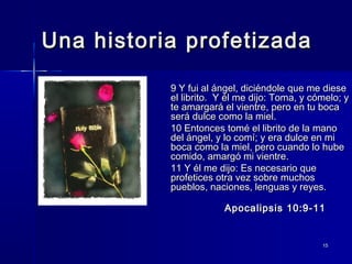 Una historia profetizada
9 Y fui al ángel, diciéndole que me diese
el librito. Y él me dijo: Toma, y cómelo; y
te amargará el vientre, pero en tu boca
será dulce como la miel.
10 Entonces tomé el librito de la mano
del ángel, y lo comí; y era dulce en mi
boca como la miel, pero cuando lo hube
comido, amargó mi vientre.
11 Y él me dijo: Es necesario que
profetices otra vez sobre muchos
pueblos, naciones, lenguas y reyes.
Apocalipsis 10:9-11

15

 