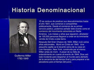 Historia Denominacional

Guillermo Miller
1782-1849

Él se contuvo de predicar sus descubrimientos hasta
el año 1831, que comenzó a compartirlas
públicamente. Desde el comienzo de su primer
servicio público, podemos señalar éste evento como el
comienzo del movimiento adventista en Norte
América. Los meses y años que siguieron, alrededor
de 100,000 personas llegaron a creer en la inminente
venida de Cristo a esta tierra.
Después Del Gran Chasco de 1844, Miller vivió varios
años adicionales. Murió en Cristo en 1849. Una
pequeña capilla se le levantó cerca de su casa en
Low Hampton, New York, construida por el mismo
Miller antes de morir. A pesar de su falta de
entendimiento en cuanto al evento de 1844, Dios usó
este incidente para despertar al mundo para alertarlo
de la cercanía de del tiempo final y para preparar a los
pecadores para el tiempo del juicio.

17

 