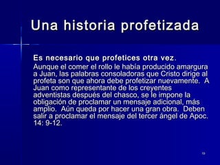 Una historia profetizada
Es necesario que profetices otra vez .
Aunque el comer el rollo le había producido amargura
a Juan, las palabras consoladoras que Cristo dirige al
profeta son que ahora debe profetizar nuevamente. A
Juan como representante de los creyentes
adventistas después del chasco, se le impone la
obligación de proclamar un mensaje adicional, más
amplio. Aún queda por hacer una gran obra. Deben
salir a proclamar el mensaje del tercer ángel de Apoc.
14: 9-12.

19

 