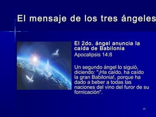 El mensaje de los tres ángeles
El 2do. ángel anuncia la
caída de Babilonia
Apocalipsis 14:8
Un segundo ángel lo siguió,
diciendo: "¡Ha caído, ha caído
la gran Babilonia!, porque ha
dado a beber a todas las
naciones del vino del furor de su
fornicación".
23

 