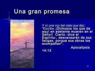 Una gran promesa
Y oí una voz del cielo que dijo:
"Escribe: ¡Dichosos los que de
aquí en adelante mueren en el
Señor! Cierto -dice el
Espíritu-, descansarán de sus
fatigas, porque sus obras los
acompañan".
Apocalipsis
14:13

26

 