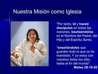 Nuestra Misión como Iglesia
"Por tanto, id y haced
discípulos en todas las
naciones, bautizándolos
en el Nombre del Padre, del
Hijo y del Espíritu Santo,
"enseñándoles que
guarden todo lo que os he
mandado. Y yo estoy con
vosotros todos los días,
hasta el fin del mundo".
Mateo 28:19-20
28

 