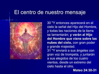 El centro de nuestro mensaje
30 "Y entonces aparecerá en el
cielo la señal del Hijo del Hombre,
y todas las naciones de la tierra
se lamentarán; y verán al Hijo
del Hombre que viene sobre las
nubes del cielo, con gran poder
y grande majestad.
31 "Y enviará a sus ángeles con
gran voz de trompeta, y juntarán
a sus elegidos de los cuatro
vientos, desde un extremo del
cielo hasta el otro.
30
Mateo 24:30-31

 