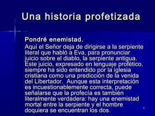 Una historia profetizada
Pondré enemistad.
Aquí el Señor deja de dirigirse a la serpiente
literal que habló a Eva, para pronunciar
juicio sobre el diablo, la serpiente antigua.
Este juicio, expresado en lenguaje profético,
siempre ha sido entendido por la iglesia
cristiana como una predicción de la venida
del Libertador. Aunque esta interpretación
es incuestionablemente correcta, puede
señalarse que la profecía es también
literalmente verdadera: hay una enemistad
mortal entre la serpiente y el hombre
doquiera se encuentran los dos.

4

 