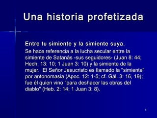 Una historia profetizada
Entre tu simiente y la simiente suya.
Se hace referencia a la lucha secular entre la
simiente de Satanás -sus seguidores- (Juan 8: 44;
Hech. 13: 10; 1 Juan 3: 10) y la simiente de la
mujer. El Señor Jesucristo es llamado la "simiente"
por antonomasia (Apoc. 12: 1-5; cf. Gál. 3: 16, 19);
fue él quien vino "para deshacer las obras del
diablo" (Heb. 2: 14; 1 Juan 3: 8).

5

 
