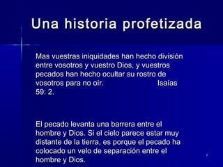 Una historia profetizada
Mas vuestras iniquidades han hecho división
entre vosotros y vuestro Dios, y vuestros
pecados han hecho ocultar su rostro de
vosotros para no oír.
Isaías
59: 2.

El pecado levanta una barrera entre el
hombre y Dios. Si el cielo parece estar muy
distante de la tierra, es porque el pecado ha
colocado un velo de separación entre el
hombre y Dios.

7

 