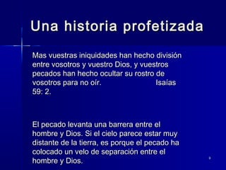 Una historia profetizada
Mas vuestras iniquidades han hecho división
entre vosotros y vuestro Dios, y vuestros
pecados han hecho ocultar su rostro de
vosotros para no oír.
Isaías
59: 2.

El pecado levanta una barrera entre el
hombre y Dios. Si el cielo parece estar muy
distante de la tierra, es porque el pecado ha
colocado un velo de separación entre el
hombre y Dios.

9

 