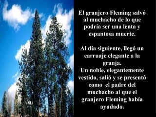 El granjero Fleming salvó
 al muchacho de lo que
  podría ser una lenta y
    espantosa muerte.

 Al día siguiente, llegó un
  carruaje elegante a la
          granja.
 Un noble, elegantemente
vestido, salió y se presentó
    como el padre del
    muchacho al que el
 granjero Fleming había
         ayudado.
 