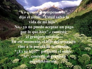 "Yo quiero recompensarlo",
    dijo el noble. "Usted salvó la
          vida de mi hijo".
 No,- yo no puedo aceptar un pago
     por lo que hice",- contestó
        el granjero escocés.-
En ese momento, el hijo del granjero
   vino a la puerta de la cabaña.
 "¿Es su hijo?" preguntó el noble.
     "Sí", contestó el granjero
           orgullosamente.
 