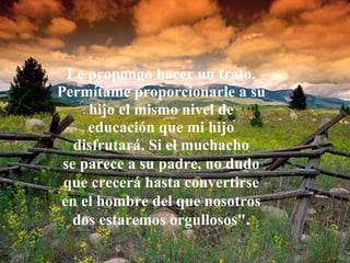 Le propongo hacer un trato.
Permítame proporcionarle a su
     hijo el mismo nivel de
     educación que mi hijo
   disfrutará. Si el muchacho
 se parece a su padre, no dudo
 que crecerá hasta convertirse
en el hombre del que nosotros
   dos estaremos orgullosos".
 