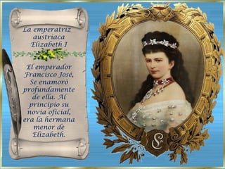 La emperatriz  austriaca Elizabeth I . El emperador Francisco José, Se enamoró profundamente de ella. Al principio su novia oficial, era la hermana menor de Elizabeth. 