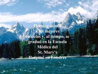 Y el granjero aceptó.
El hijo del granjero
Fleming asistió
a las mejores
escuelas y, al tiempo, se
graduó en la Escuela
Médica del
St. Mary's
Hospital en Londres
 