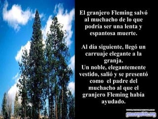 El granjero Fleming salvó al muchacho de lo que podría ser una lenta y espantosa muerte. Al día siguiente, llegó un carruaje elegante a la granja. Un noble, elegantemente vestido, salió y se presentó como  el padre del muchacho al que el granjero Fleming había ayudado. 