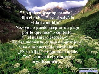"Yo quiero recompensarlo", dijo el noble. "Usted salvó la vida de mi hijo". No,- yo no puedo aceptar un pago por lo que hice",- contestó el granjero escocés.- En ese momento, el hijo del granjero vino a la puerta de la cabaña. "¿Es su hijo?" preguntó el noble. "Sí", contestó el granjero orgullosamente. 