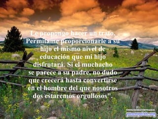 Le propongo hacer un trato. Permítame proporcionarle a su hijo el mismo nivel de educación que mi hijo disfrutará. Si el muchacho se parece a su padre, no dudo que crecerá hasta convertirse en el hombre del que nosotros dos estaremos orgullosos". 