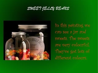 SWEET JELLY BEANS

In this painting we
can see a jar and
sweets. The sweets
are very colourful.
They’ve got lots of
different colours.

 