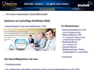 SiteTalk / Unaico … es geht noch weiter.. … mit einem kostenlosen Geschäftsmodell Als Geschäftspartner hat man: Vorteilsprodukte. ein vollständiges Backoffice mit Online Konto und Handelsplattform für die OZZs. 5 x Einkommen: Direktverkaufsbonus 10%   ohne Zeitbegrenzung Network-Bonus 10%   in unendliche Tiefe auf das    umsatzschwache Bein Matching-Bonus    bis 7 Ebenen tief Karriere-Bonus    (Reiseincentives, Rolex,    Autoprogramm, Luxusvilla) Incentives Optionen auf zukünftige Zertifikate (OZZ) Gesamtanteil für die Geschäftspartner: 49% 