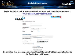 SiteTalk Registrierung Registrieren Sie sich kostenlos und sichern Sie sich Ihren Benutzernamen. www sitetalk.com/community Sie erhalten Ihre eigene persönliche Social Network Plattform und gleichzeitig ihr Backoffice bei Unaico. 