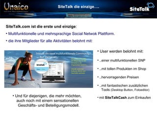 SiteTalk die einzige…. Verbindet die Welt SiteTalk.com ist die erste und einzige : Multifunktionelle und mehrsprachige Social Netwok Plattform. die ihre Mitglieder für alle Aktivitäten belohnt mit: User werden belohnt mit: ..einer multifunktionellen SNP ..mit tollen Produkten im Shop ..hervorragenden Preisen ..mit fantastischen zusätzlichen   Tools  (Desktop Button, Fotoeditor)   mit  SiteTalkCash  zum Einkaufen Und für diejenigen, die mehr möchten,  auch noch mit einem sensationellen    Geschäfts- und Beteiligungsmodell. 