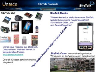 SiteTalk Produkte SiteTalk Mall  SiteTalk Mobile Immer neue Produkte aus Elektronik,  Gesundheit u. Wellness immer zu  sensationellen Preisen. www.sitetalkmall.com Über 85 % haben schon im Internet  eingekauft! Weltweit kostenlos telefonieren unter SiteTalk  Mobile-Kunden ohne Roaminggebühren! Für SiteTalk Gratis User und Geschäftspartner! SiteTalk Care  -   Humanitäre Organisation   Wir denken an die “vergessenen Katastrophen” Viele weitere Produkte folgen in naher Zukunft 