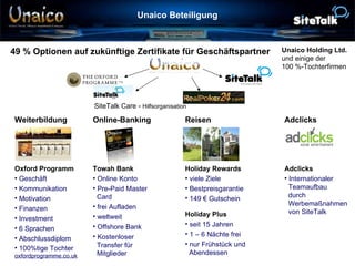 Unaico Beteiligung 49 % Optionen auf zukünftige Zertifikate für Geschäftspartner SiteTalk Care -  Hilfsorganisation Unaico Holding Ltd. und einige der  100 %-Tochterfirmen Adclicks Internationaler    Teamaufbau    durch    Werbemaßnahmen    von SiteTalk Holiday Rewards viele Ziele Bestpreisgarantie 149 € Gutschein Holiday Plus seit 15 Jahren 1 – 6 Nächte frei nur Frühstück und    Abendessen Towah Bank Online Konto Pre-Paid Master    Card frei Aufladen weltweit Offshore Bank Kostenloser    Transfer für    Mitglieder Oxford Programm Geschäft Kommunikation Motivation Finanzen Investment 6 Sprachen Abschlussdiplom 100%tige Tochter oxfordprogramme.co.uk Adclicks Reisen Online-Banking Weiterbildung 