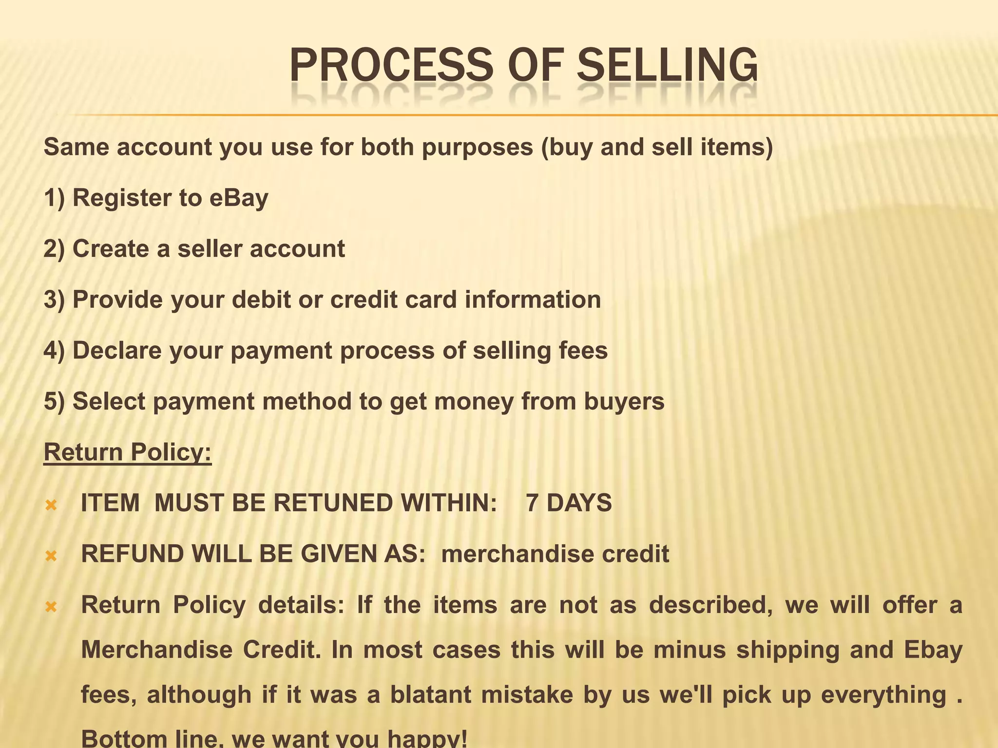 PROCESS OF SELLING
Same account you use for both purposes (buy and sell items)

1) Register to eBay

2) Create a seller account

3) Provide your debit or credit card information

4) Declare your payment process of selling fees

5) Select payment method to get money from buyers

Return Policy:

   ITEM MUST BE RETUNED WITHIN:         7 DAYS

   REFUND WILL BE GIVEN AS: merchandise credit

   Return Policy details: If the items are not as described, we will offer a
    Merchandise Credit. In most cases this will be minus shipping and Ebay
    fees, although if it was a blatant mistake by us we'll pick up everything .
    Bottom line, we want you happy!
 