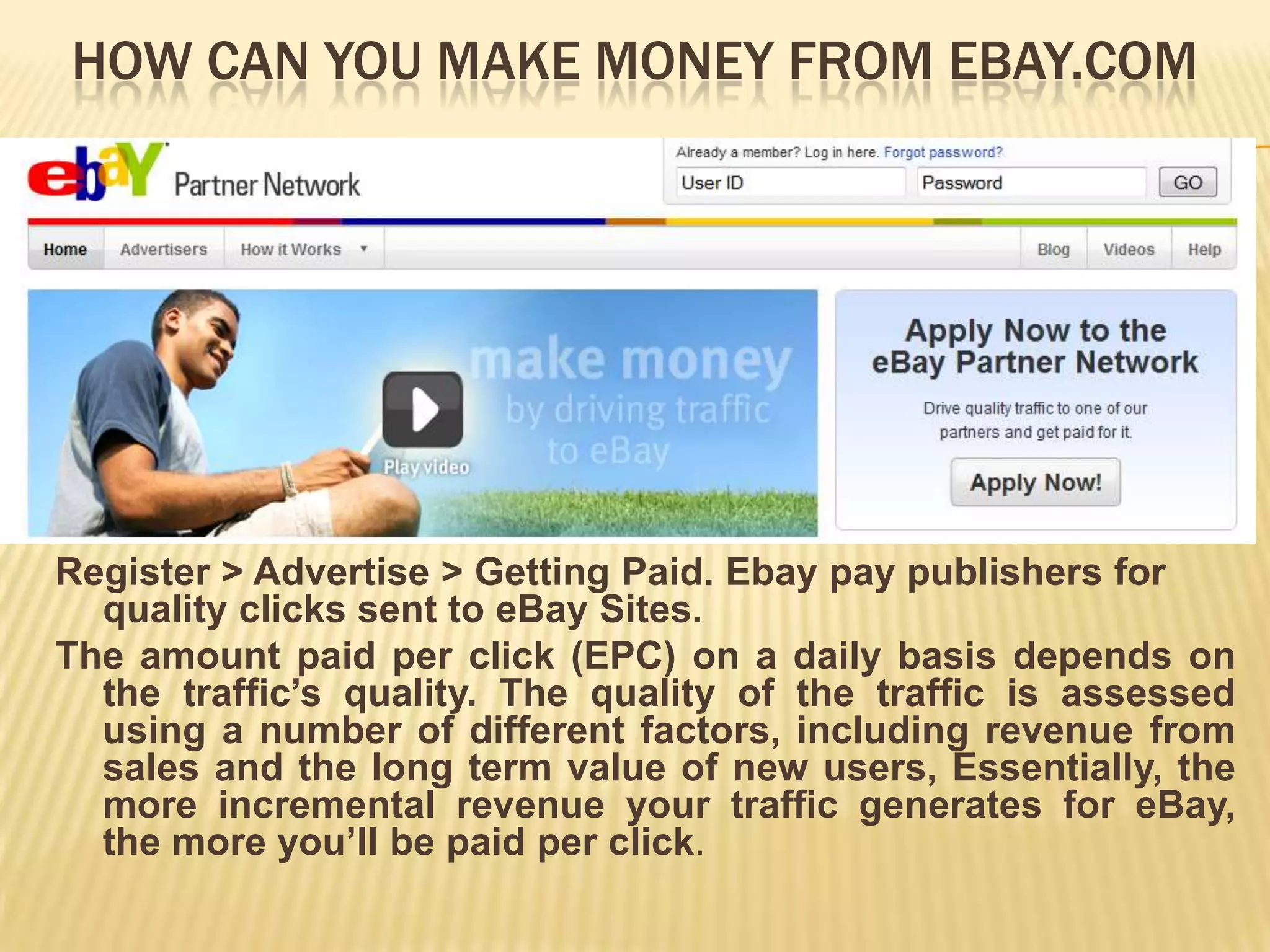 HOW CAN YOU MAKE MONEY FROM EBAY.COM




Register > Advertise > Getting Paid. Ebay pay publishers for
  quality clicks sent to eBay Sites.
The amount paid per click (EPC) on a daily basis depends on
  the traffic’s quality. The quality of the traffic is assessed
  using a number of different factors, including revenue from
  sales and the long term value of new users, Essentially, the
  more incremental revenue your traffic generates for eBay,
  the more you’ll be paid per click.
 
