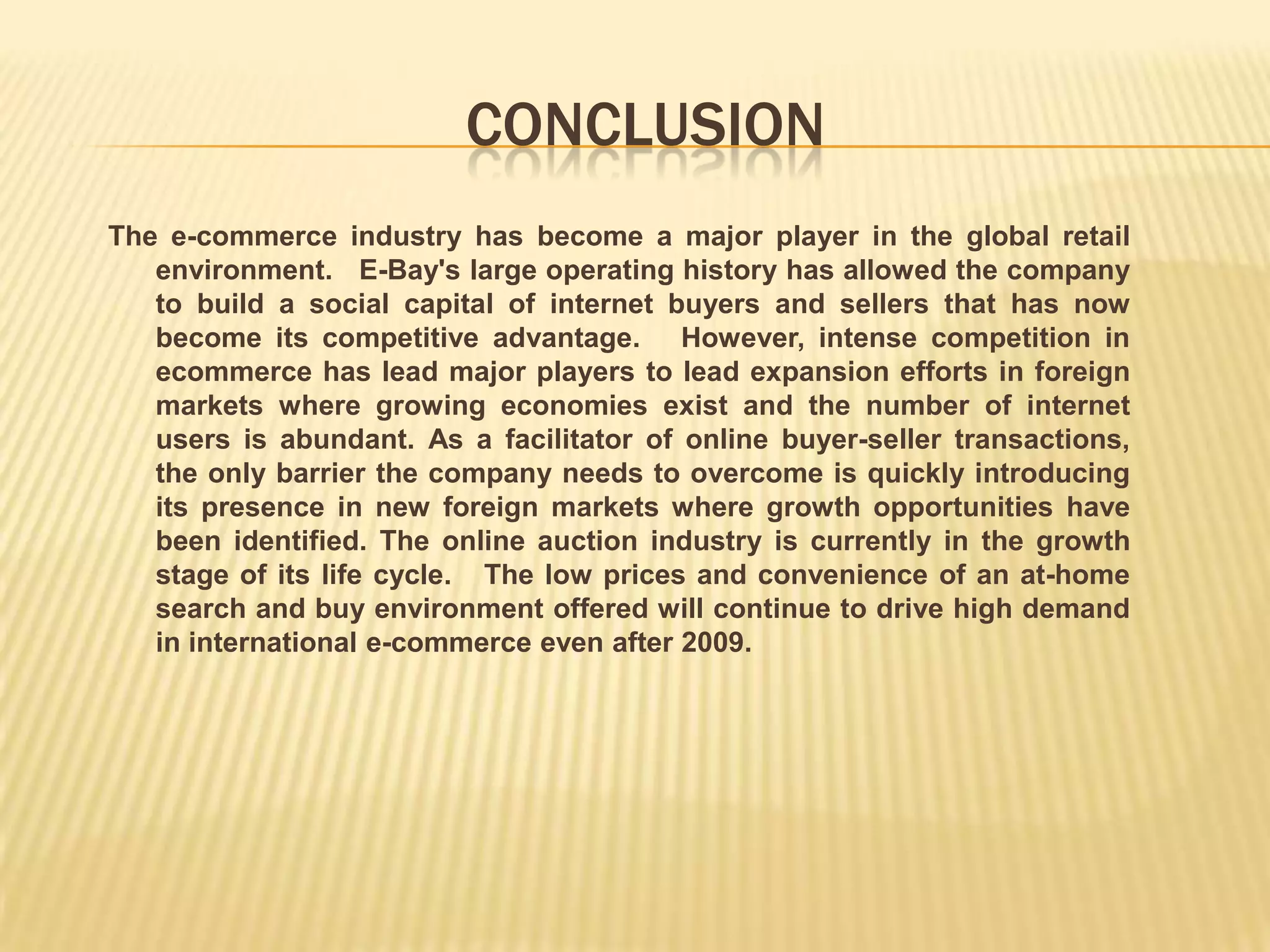 CONCLUSION
The e-commerce industry has become a major player in the global retail
   environment. E-Bay's large operating history has allowed the company
   to build a social capital of internet buyers and sellers that has now
   become its competitive advantage. However, intense competition in
   ecommerce has lead major players to lead expansion efforts in foreign
   markets where growing economies exist and the number of internet
   users is abundant. As a facilitator of online buyer-seller transactions,
   the only barrier the company needs to overcome is quickly introducing
   its presence in new foreign markets where growth opportunities have
   been identified. The online auction industry is currently in the growth
   stage of its life cycle. The low prices and convenience of an at-home
   search and buy environment offered will continue to drive high demand
   in international e-commerce even after 2009.
 