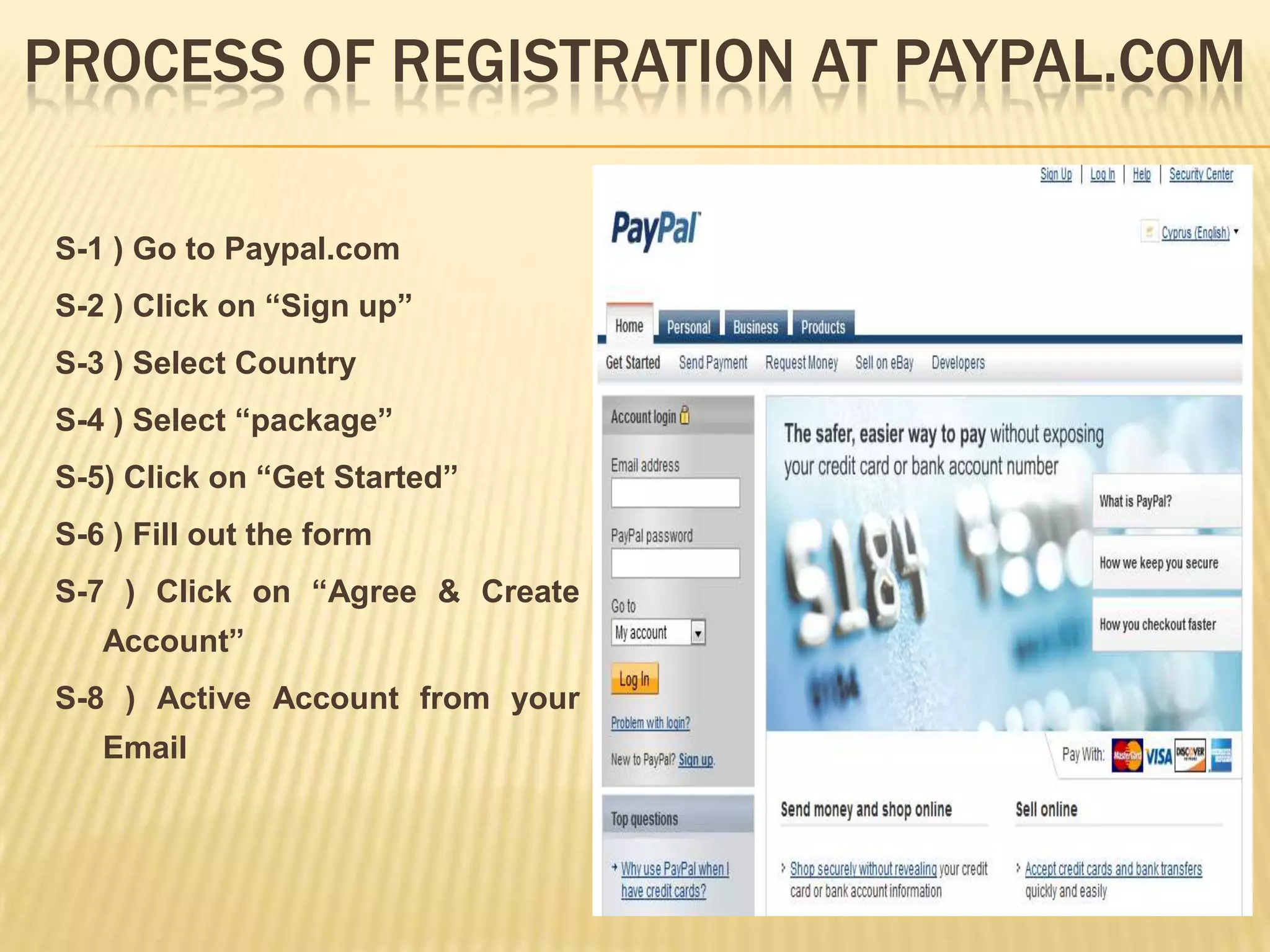 PROCESS OF REGISTRATION AT PAYPAL.COM

S-1 ) Go to Paypal.com
S-2 ) Click on “Sign up”
S-3 ) Select Country
S-4 ) Select “package”
S-5) Click on “Get Started”
S-6 ) Fill out the form
S-7 ) Click on “Agree & Create
   Account”
S-8 ) Active Account from your
   Email
 