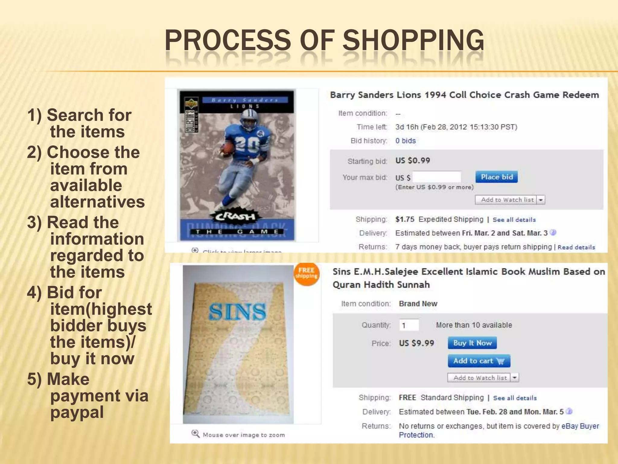 PROCESS OF SHOPPING

1) Search for
   the items
2) Choose the
   item from
   available
   alternatives
3) Read the
   information
   regarded to
   the items
4) Bid for
   item(highest
   bidder buys
   the items)/
   buy it now
5) Make
   payment via
   paypal
 