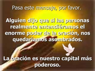 Pasa este mensaje, por favor.  Alguien dijo que si las personas realmente entendiéramos el enorme poder de la oración, nos quedaríamos asombrados. La oración es nuestro capital más poderoso. 
